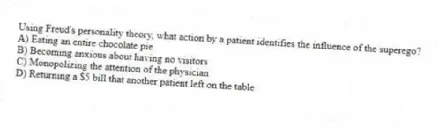 Using Freud's personality theory, what action by a patient identifies the influence of the superego?
A) Eating an entire chocolate pie
B) Becoming anxious about having no visitors
C) Monopolizing the attention of the physician
D) Returning a $5 bill that another patient left on the table