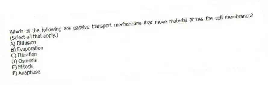 Which of the following are passive transport mechanisms that move material across the cell membranes? (Select all that apply.)
A) Diffusion
B) Evaporation
C) Filtration
D) Osmosis
E) Mitosis
F) Anaphase