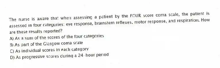 The nurse is aware that when assessing a patient by the FOUR score coma scale, the patient is assessed in four categories: eye response, brainstem reflexes, motor response, and respiration. How are these results reported?
A) As a sum of the scores of the four categories
B) As part of the Glasgow coma scale
C) As individual scores in each category
D) As progressive scores during a 24-hour period