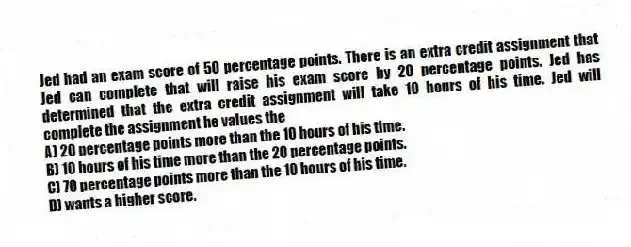Jed had an exam score of 50 percentage points. There is an extra credit assignment that Jed can complete that will raise his exam score by 20 percentage points. Jed has determined that the extra credit assignment will take 10 hours of his time. Jed will complete the assignment he values the
A) 20 percentage points more than the 10 hours of his time.
B) 10 hours of his time more than the 20 percentage points.
C) 70 percentage points more than the 10 hours of his time.
D) wants a higher score.