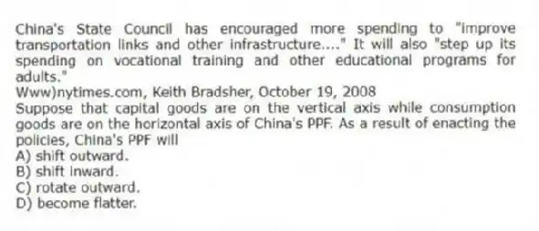 China's State Council has encouraged more spending to "improve transportation links and other infrastructure...." It will also "step up its spending on vocational training and other educational programs for adults."
Www)nytimes.com, Keith Bradsher, October 19, 2008
Suppose that capital goods are on the vertical axis while consumption goods are on the horizontal axis of China's PPF. As a result of enacting the policies, China's PPF will
A) shift outward.
B) shift inward.
C) rotate outward.
D) become flatter.