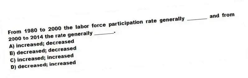 From 1980 to 2000 the labor force participation rate generally ________ and from 2000 to 2014 the rate generally ________.
A) increased; decreased
B) decreased; decreased
C) increased; increased
D) decreased; increased