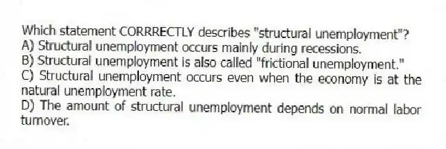 Which statement CORRRECTLY describes "structural unemployment"?
A) Structural unemployment occurs mainly during recessions.
B) Structural unemployment is also called "frictional unemployment."
C) Structural unemployment occurs even when the economy is at the natural unemployment rate.
D) The amount of structural unemployment depends on normal labor turnover.