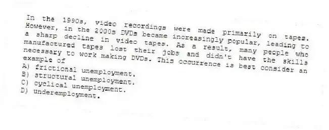 In the 1990s, video recordings were made primarily on tapes. However, in the 2000s DVDs became increasingly popular, leading to a sharp decline in video tapes. As a result, many people who manufactured tapes lost their jobs and didn't have the skills necessary to work making DVDs. This occurrence is best consider an example of
A) frictional unemployment.
B) structural unemployment.
C) cyclical unemployment.
D) underemployment.