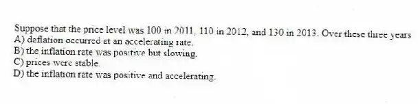Suppose that the price level was 100 in 2011, 110 in 2012, and 130 in 2013. Over these three years
A) deflation occurred at an accelerating rate.
B) the inflation rate was positive but slowing.
C) prices were stable.
D) the inflation rate was positive and accelerating.