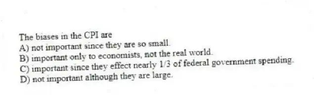 The biases in the CPI are
A) not important since they are so small.
B) important only to economists, not the real world.
C) important since they effect nearly 1/3 of federal government spending.
D) not important although they are large.