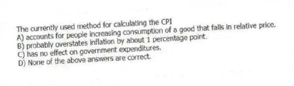 The currently used method for calculating the CPI
A) accounts for people increasing consumption of a good that falls in relative price.
B) probably overstates inflation by about 1 percentage point.
C) has no effect on government expenditures.
D) None of the above answers are correct.
