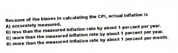 Because of the biases in calculating the CPI, actual inflation is
A) accurately measured.
B) less than the measured inflation rate by about 1 percent per year.
C) more than the measured inflation rate by about 1 percent per year.
D) more than the measured inflation rate by about 1 percent per month.