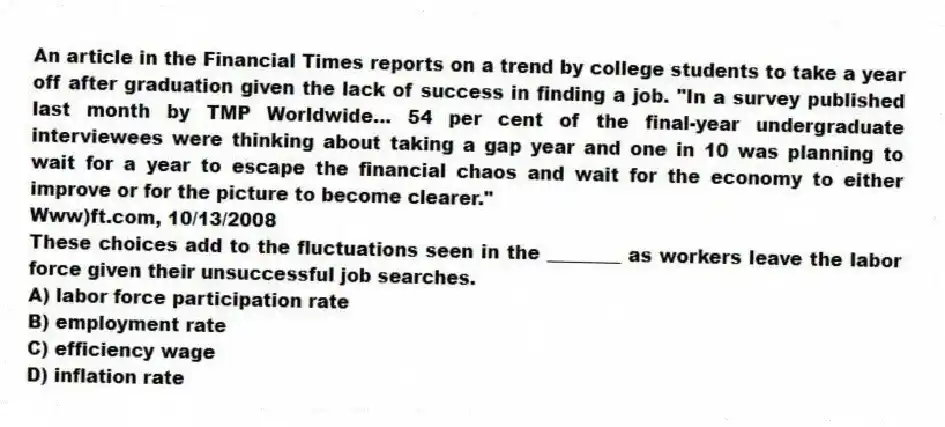 An article in the Financial Times reports on a trend by college students to take a year off after graduation given the lack of success in finding a job. "In a survey published last month by TMP Worldwide... 54 per cent of the final-year undergraduate interviewees were thinking about taking a gap year and one in 10 was planning to wait for a year to escape the financial chaos and wait for the economy to either improve or for the picture to become clearer."
Www)ft.com, 10/13/2008
These choices add to the fluctuations seen in the ________ as workers leave the labor force given their unsuccessful job searches.
A) labor force participation rate
B) employment rate
C) efficiency wage
D) inflation rate