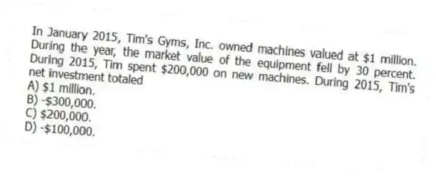 In January 2015, Tim's Gyms, Inc. owned machines valued at $1 million. During the year, the market value of the equipment fell by 30 percent. During 2015, Tim spent $200,000 on new machines. During 2015, Tim's net investment totaled
A) $1 million.
B) -$300,000.
C) $200,000.
D) -$100,000.