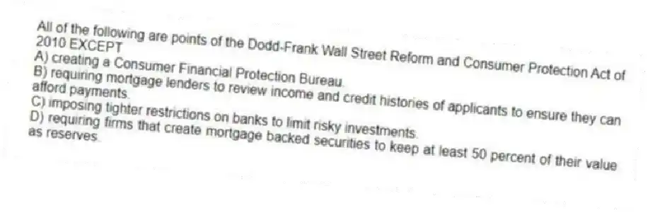 All of the following are points of the Dodd-Frank Wall Street Reform and Consumer Protection Act of 2010 EXCEPT
A) creating a Consumer Financial Protection Bureau.
B) requiring mortgage lenders to review income and credit histories of applicants to ensure they can afford payments.
C) imposing tighter restrictions on banks to limit risky investments.
D) requiring firms that create mortgage backed securities to keep at least 50 percent of their value as reserves.