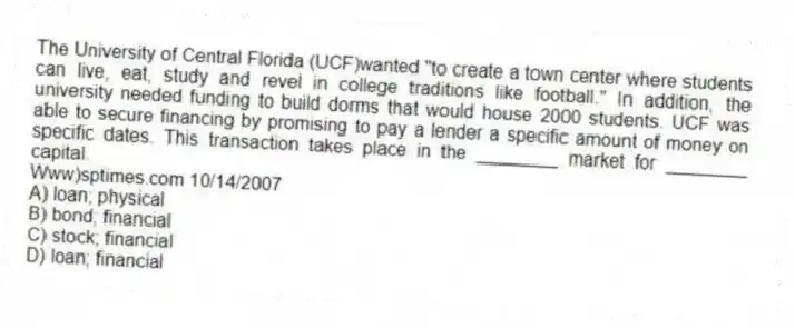 The University of Central Florida (UCF)wanted "to create a town center where students can live, eat, study and revel in college traditions like football." In addition, the university needed funding to build dorms that would house 2000 students. UCF was able to secure financing by promising to pay a lender a specific amount of money on specific dates. This transaction takes place in the ________ market for ________ capital.
Www)sptimes.com 10/14/2007
A) loan; physical
B) bond; financial
C) stock; financial
D) loan; financial