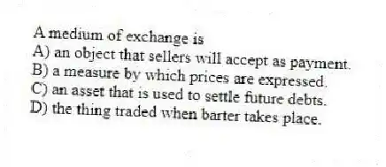 A medium of exchange is
A) an object that sellers will accept as payment.
B) a measure by which prices are expressed.
C) an asset that is used to settle future debts.
D) the thing traded when barter takes place.