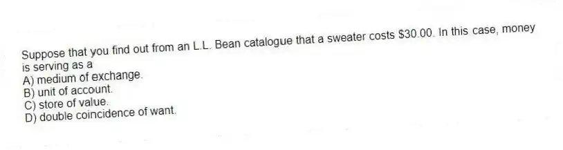 Suppose that you find out from an L.L. Bean catalogue that a sweater costs $30.00. In this case, money is serving as a
A) medium of exchange.
B) unit of account.
C) store of value.
D) double coincidence of want.
