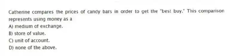 Catherine compares the prices of candy bars in order to get the "best buy." This comparison represents using money as a
A) medium of exchange.
B) store of value.
C) unit of account.
D) none of the above.