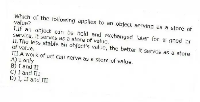 Which of the following applies to an object serving as a store of value?
I.If an object can be held and exchanged later for a good or service, it serves as a store of value.
II.The less stable an object's value, the better it serves as a store of value.
III.A work of art can serve as a store of value.
A) I only
B) I and II
C) I and III
D) I, II and III
