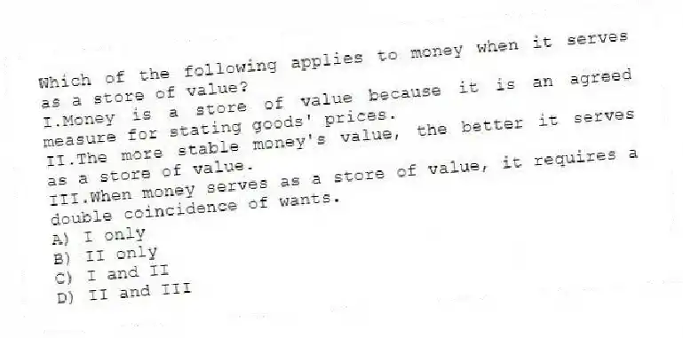 Which of the following applies to money when it serves as a store of value?
I.Money is a store of value because it is an agreed measure for stating goods' prices.
II.The more stable money's value, the better it serves as a store of value.
III.When money serves as a store of value, it requires a double coincidence of wants.
A) I only
B) II only
C) I and II
D) II and III