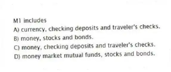 M1 includes
A) currency, checking deposits and traveler's checks.
B) money, stocks and bonds.
C) money, checking deposits and traveler's checks.
D) money market mutual funds, stocks and bonds.
