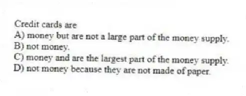 Credit cards are
A) money but are not a large part of the money supply.
B) not money.
C) money and are the largest part of the money supply.
D) not money because they are not made of paper.