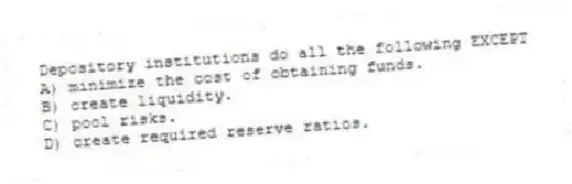 Depository institutions do all the following EXCEPT
A) minimize the cost of obtaining funds.
B) create liquidity.
C) pool risks.
D) create required reserve ratios.