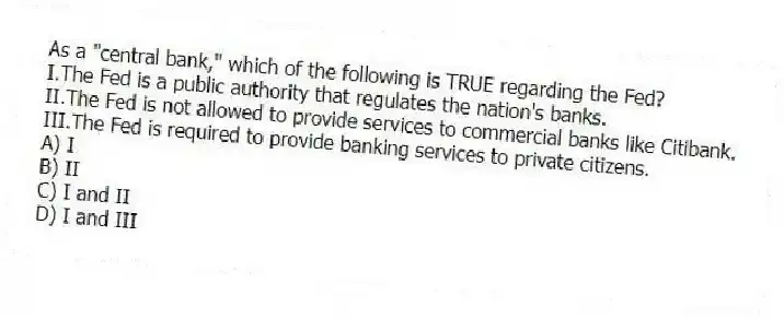 As a "central bank," which of the following is TRUE regarding the Fed?
I.The Fed is a public authority that regulates the nation's banks.
II.The Fed is not allowed to provide services to commercial banks like Citibank.
III.The Fed is required to provide banking services to private citizens.
A) I
B) II
C) I and II
D) I and III