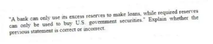 "A bank can only use its excess reserves to make loans, while required reserves can only be used to buy U.S. government securities." Explain whether the previous statement is correct or incorrect.