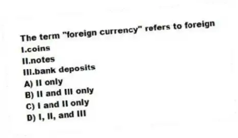 The term "foreign currency" refers to foreign
I.coins
II.notes
III.bank deposits
A) II only
B) II and III only
C) I and II only
D) I, II, and III