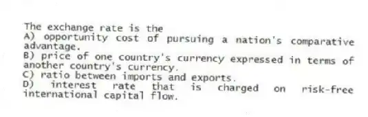 The exchange rate is the
A) opportunity cost of pursuing a nation's comparative advantage.
B) price of one country's currency expressed in terms of another country's currency.
C) ratio between imports and exports.
D) interest rate that is charged on risk-free international capital flow.