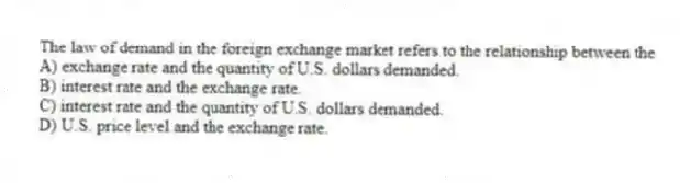 The law of demand in the foreign exchange market refers to the relationship between the
A) exchange rate and the quantity of U.S. dollars demanded.
B) interest rate and the exchange rate.
C) interest rate and the quantity of U.S. dollars demanded.
D) U.S. price level and the exchange rate.