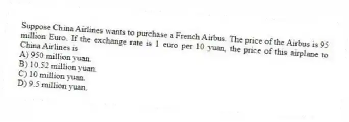 Suppose China Airlines wants to purchase a French Airbus. The price of the Airbus is 95 million Euro. If the exchange rate is 1 euro per 10 yuan, the price of this airplane to China Airlines is
A) 950 million yuan.
B) 10.52 million yuan.
C) 10 million yuan.
D) 9.5 million yuan.