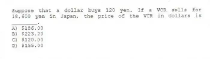 Suppose that a dollar buys 120 yen. If a VCR sells for 18,600 yen in Japan, the price of the VCR in dollars is ________.
A) $186.00
B) $223.20
C) $120.00
D) $155.00
