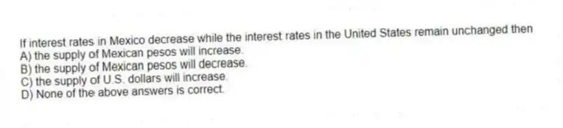 If interest rates in Mexico decrease while the interest rates in the United States remain unchanged then
A) the supply of Mexican pesos will increase.
B) the supply of Mexican pesos will decrease.
C) the supply of U.S. dollars will increase.
D) None of the above answers is correct.