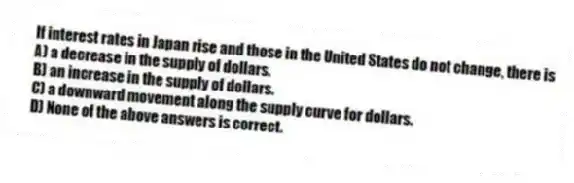 If interest rates in Japan rise and those in the United States do not change, there is
A) a decrease in the supply of dollars.
B) an increase in the supply of dollars.
C) a downward movement along the supply curve for dollars.
D) None of the above answers is correct.