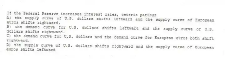 If the Federal Reserve increases interest rates, ceteris paribus
A) the supply curve of U.S. dollars shifts leftward and the supply curve of European euros shifts rightward.
B) the demand curve for U.S. dollars shifts leftward and the supply curve of U.S. dollars shifts rightward.
C) the demand curve for U.S. dollars and the demand curve for European euros both shift rightward.
D) the supply curve of U.S. dollars shifts rightward and the supply curve of European euros shifts leftward