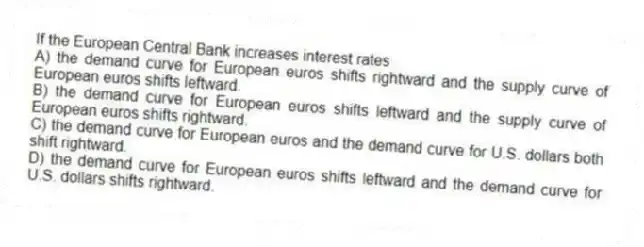 If the European Central Bank increases interest rates
A) the demand curve for European euros shifts rightward and the supply curve of European euros shifts leftward.
B) the demand curve for European euros shifts leftward and the supply curve of European euros shifts rightward.
C) the demand curve for European euros and the demand curve for U.S. dollars both shift rightward.
D) the demand curve for European euros shifts leftward and the demand curve for U.S. dollars shifts rightward.