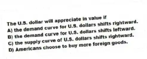 The U.S. dollar will appreciate in value if
A) the demand curve for U.S. dollars shifts rightward.
B) the demand curve for U.S. dollars shifts leftward.
C) the supply curve of U.S. dollars shifts rightward.
D) Americans choose to buy more foreign goods.