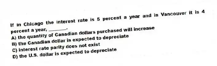 If in Chicago the interest rate is 5 percent a year and in Vancouver it is 4 percent a year, ________.
A) the quantity of Canadian dollars purchased will increase
B) the Canadian dollar is expected to depreciate
C) interest rate parity does not exist
D) the U.S. dollar is expected to depreciate