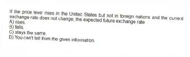 If the price level rises in the United States but not in foreign nations and the current exchange rate does not change, the expected future exchange rate
A) rises.
B) falls.
C) stays the same.
D) You can't tell from the given information.