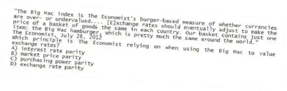 "The Big Mac index is The Economist's burger-based measure of whether currencies are over- or undervalued.... [E]xchange rates should eventually adjust to make the price of a basket of goods the same in each country. Our basket contains just one item: the Big Mac hamburger, which is pretty much the same around the world."
The Economist, July 28, 2012
Which principle is The Economist relying on when using the Big Mac to value exchange rates?
A) interest rate parity
B) market price parity
C) purchasing power parity
D) exchange rate parity