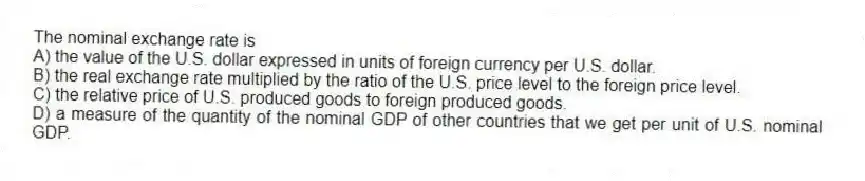 The nominal exchange rate is
A) the value of the U.S. dollar expressed in units of foreign currency per U.S. dollar.
B) the real exchange rate multiplied by the ratio of the U.S. price level to the foreign price level.
C) the relative price of U.S. produced goods to foreign produced goods.
D) a measure of the quantity of the nominal GDP of other countries that we get per unit of U.S. nominal GDP.