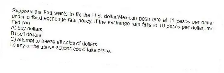 Suppose the Fed wants to fix the U.S. dollar/Mexican peso rate at 11 pesos per dollar under a fixed exchange rate policy. If the exchange rate falls to 10 pesos per dollar, the Fed can
A) buy dollars.
B) sell dollars.
C) attempt to freeze all sales of dollars.
D) any of the above actions could take place.