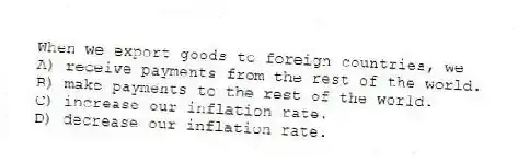 When we export goods to foreign countries, we
A) receive payments from the rest of the world.
B) make payments to the rest of the world.
C) increase our inflation rate.
D) decrease our inflation rate.