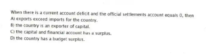 When there is a current account deficit and the official settlements account equals 0, then
A) exports exceed imports for the country.
B) the country is an exporter of capital.
C) the capital and financial account has a surplus.
D) the country has a budget surplus.