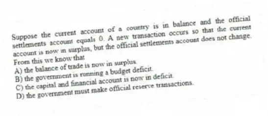 Suppose the current account of a country is in balance and the official settlements account equals 0. A new transaction occurs so that the current account is now in surplus, but the official settlements account does not change. From this we know that
A) the balance of trade is now in surplus.
B) the government is running a budget deficit.
C) the capital and financial account is now in deficit.
D) the government must make official reserve transactions.