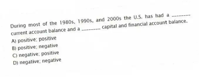 During most of the 1980s, 1990s, and 2000s the U.S. has had a ________ current account balance and a ________ capital and financial account balance.
A) positive; positive
B) positive; negative
C) negative; positive
D) negative; negative