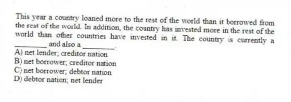 This year a country loaned more to the rest of the world than it borrowed from the rest of the world. In addition, the country has invested more in the rest of the world than other countries have invested in it. The country is currently a ________ and also a ________.
A) net lender; creditor nation
B) net borrower; creditor nation
C) net borrower; debtor nation
D) debtor nation; net lender