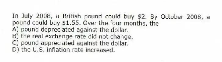 In July 2008, a British pound could buy $2. By October 2008, a pound could buy $1.55. Over the four months, the
A) pound depreciated against the dollar.
B) the real exchange rate did not change.
C) pound appreciated against the dollar.
D) the U.S. inflation rate increased.