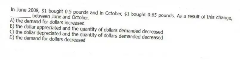 In June 2008, $1 bought 0.5 pounds and in October, $1 bought 0.65 pounds. As a result of this change, ________ between June and October.
A) the demand for dollars increased
B) the dollar appreciated and the quantity of dollars demanded decreased
C) the dollar depreciated and the quantity of dollars demanded decreased
D) the demand for dollars decreased