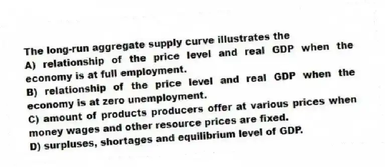 The long-run aggregate supply curve illustrates the
A) relationship of the price level and real GDP when the economy is at full employment.
B) relationship of the price level and real GDP when the economy is at zero unemployment.
C) amount of products producers offer at various prices when money wages and other resource prices are fixed.
D) surpluses, shortages and equilibrium level of GDP.