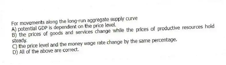 For movements along the long-run aggregate supply curve
A) potential GDP is dependent on the price level.
B) the prices of goods and services change while the prices of productive resources hold steady.
C) the price level and the money wage rate change by the same percentage.
D) All of the above are correct.